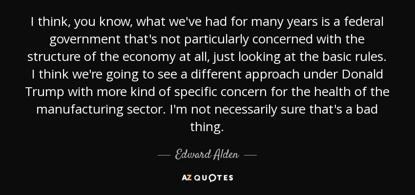 I think, you know, what we've had for many years is a federal government that's not particularly concerned with the structure of the economy at all, just looking at the basic rules. I think we're going to see a different approach under Donald Trump with more kind of specific concern for the health of the manufacturing sector. I'm not necessarily sure that's a bad thing. - Edward Alden