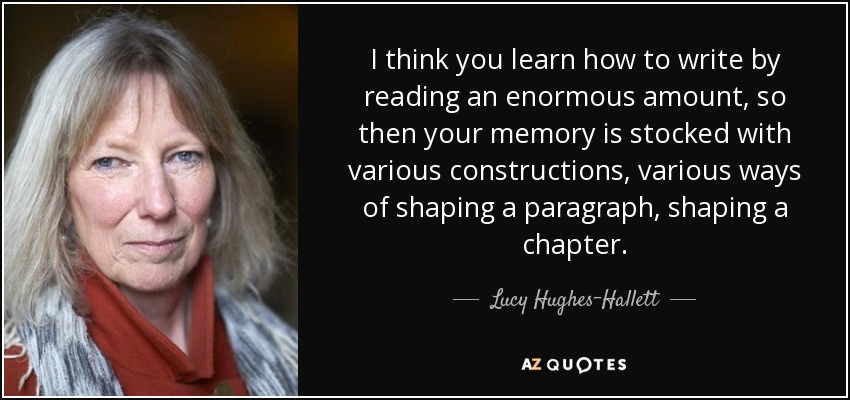 I think you learn how to write by reading an enormous amount, so then your memory is stocked with various constructions, various ways of shaping a paragraph, shaping a chapter. - Lucy Hughes-Hallett