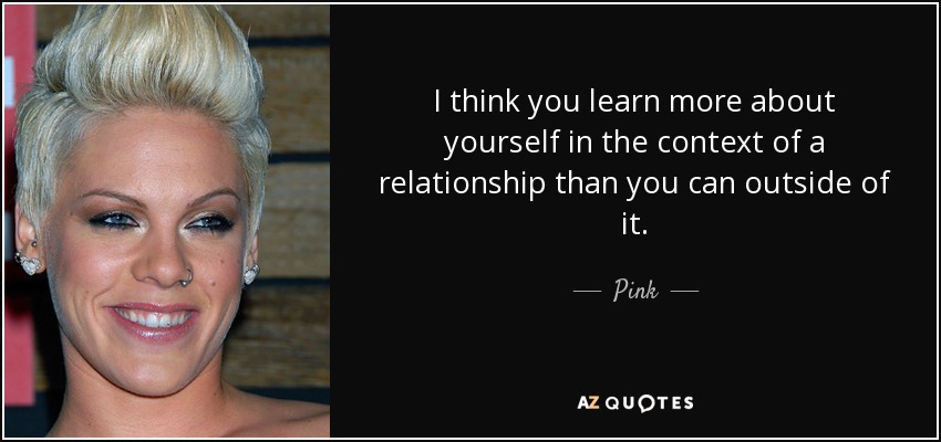 I think you learn more about yourself in the context of a relationship than you can outside of it. - Pink