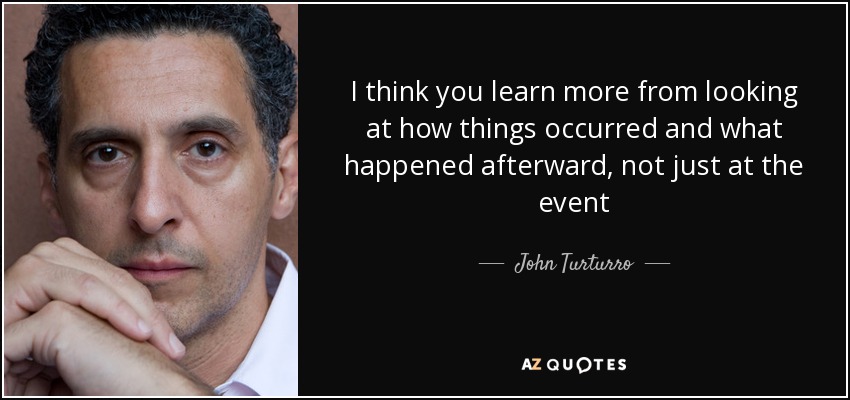 I think you learn more from looking at how things occurred and what happened afterward, not just at the event - John Turturro