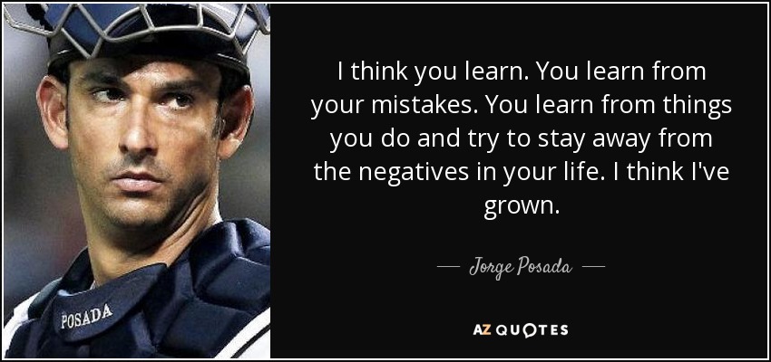 I think you learn. You learn from your mistakes. You learn from things you do and try to stay away from the negatives in your life. I think I've grown. - Jorge Posada