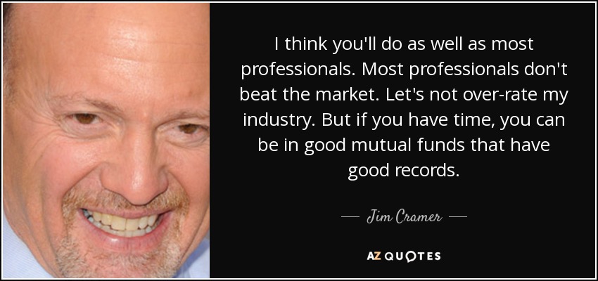 I think you'll do as well as most professionals. Most professionals don't beat the market. Let's not over-rate my industry. But if you have time, you can be in good mutual funds that have good records. - Jim Cramer