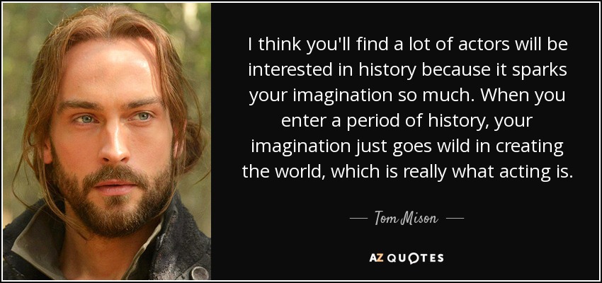 I think you'll find a lot of actors will be interested in history because it sparks your imagination so much. When you enter a period of history, your imagination just goes wild in creating the world, which is really what acting is. - Tom Mison