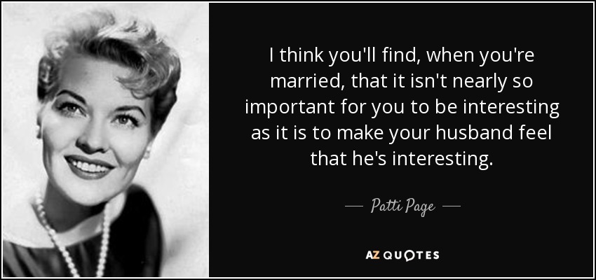 I think you'll find, when you're married, that it isn't nearly so important for you to be interesting as it is to make your husband feel that he's interesting. - Patti Page