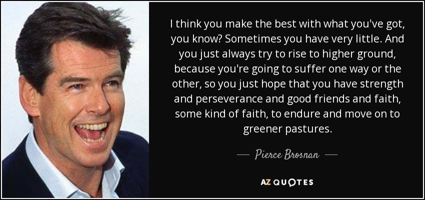 I think you make the best with what you've got, you know? Sometimes you have very little. And you just always try to rise to higher ground, because you're going to suffer one way or the other, so you just hope that you have strength and perseverance and good friends and faith, some kind of faith, to endure and move on to greener pastures. - Pierce Brosnan