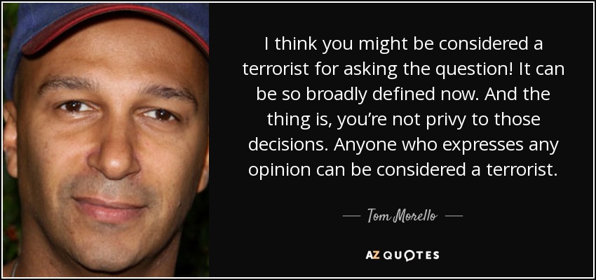 I think you might be considered a terrorist for asking the question! It can be so broadly defined now. And the thing is, you’re not privy to those decisions. Anyone who expresses any opinion can be considered a terrorist. - Tom Morello