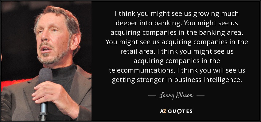 I think you might see us growing much deeper into banking. You might see us acquiring companies in the banking area. You might see us acquiring companies in the retail area. I think you might see us acquiring companies in the telecommunications. I think you will see us getting stronger in business intelligence. - Larry Ellison