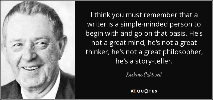 I think you must remember that a writer is a simple-minded person to begin with and go on that basis. He's not a great mind, he's not a great thinker, he's not a great philosopher, he's a story-teller. - Erskine Caldwell