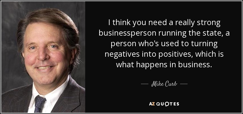 I think you need a really strong businessperson running the state, a person who's used to turning negatives into positives, which is what happens in business. - Mike Curb