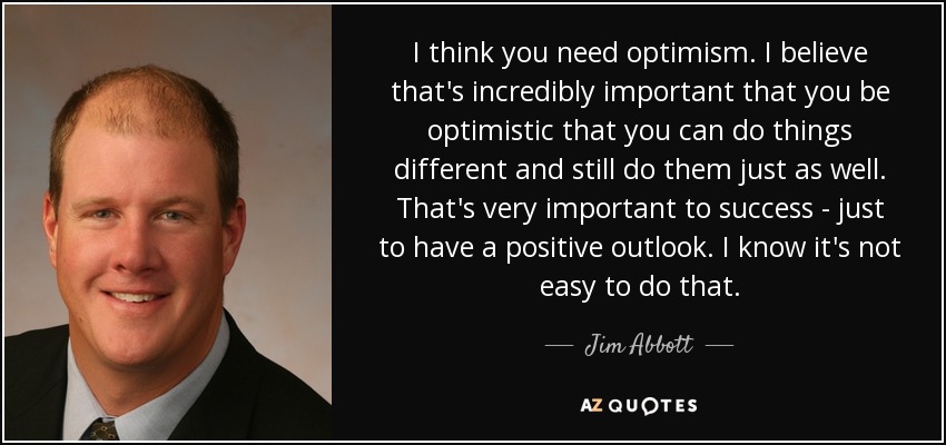 I think you need optimism. I believe that's incredibly important that you be optimistic that you can do things different and still do them just as well. That's very important to success - just to have a positive outlook. I know it's not easy to do that. - Jim Abbott