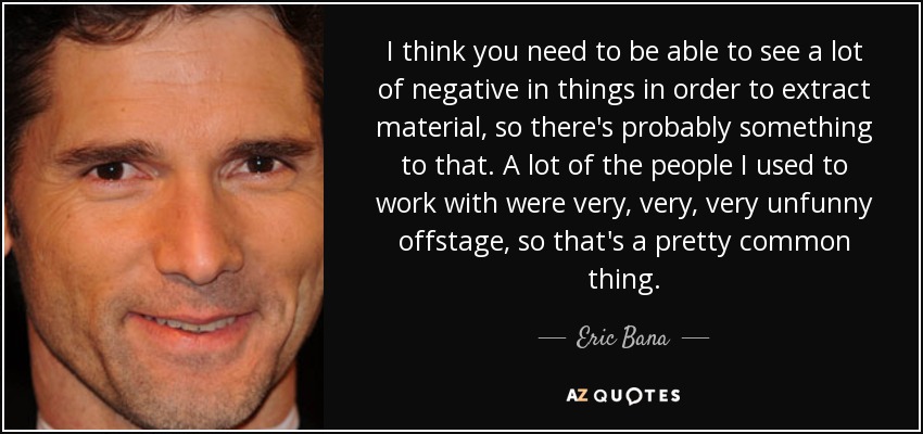 I think you need to be able to see a lot of negative in things in order to extract material, so there's probably something to that. A lot of the people I used to work with were very, very, very unfunny offstage, so that's a pretty common thing. - Eric Bana