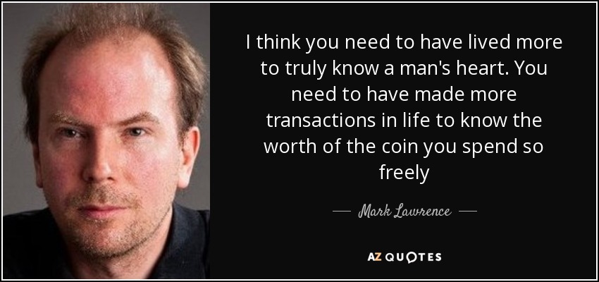 I think you need to have lived more to truly know a man's heart. You need to have made more transactions in life to know the worth of the coin you spend so freely - Mark Lawrence