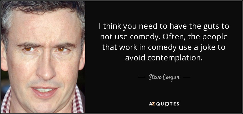 I think you need to have the guts to not use comedy. Often, the people that work in comedy use a joke to avoid contemplation. - Steve Coogan