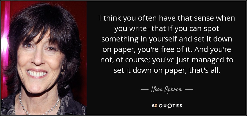 I think you often have that sense when you write--that if you can spot something in yourself and set it down on paper, you're free of it. And you're not, of course; you've just managed to set it down on paper, that's all. - Nora Ephron