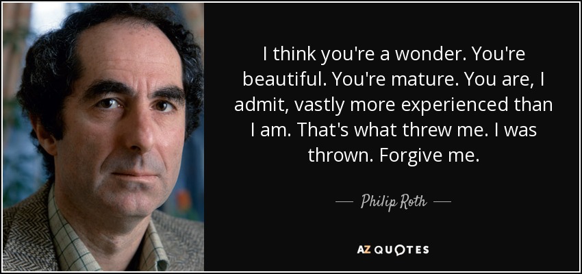 I think you're a wonder. You're beautiful. You're mature. You are, I admit, vastly more experienced than I am. That's what threw me. I was thrown. Forgive me. - Philip Roth