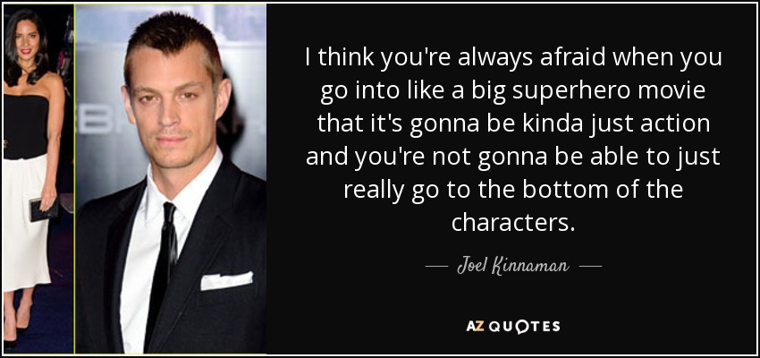 I think you're always afraid when you go into like a big superhero movie that it's gonna be kinda just action and you're not gonna be able to just really go to the bottom of the characters. - Joel Kinnaman