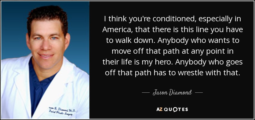 I think you're conditioned, especially in America, that there is this line you have to walk down. Anybody who wants to move off that path at any point in their life is my hero. Anybody who goes off that path has to wrestle with that. - Jason Diamond