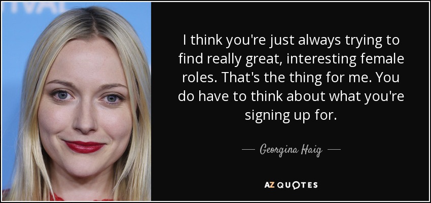 I think you're just always trying to find really great, interesting female roles. That's the thing for me. You do have to think about what you're signing up for. - Georgina Haig