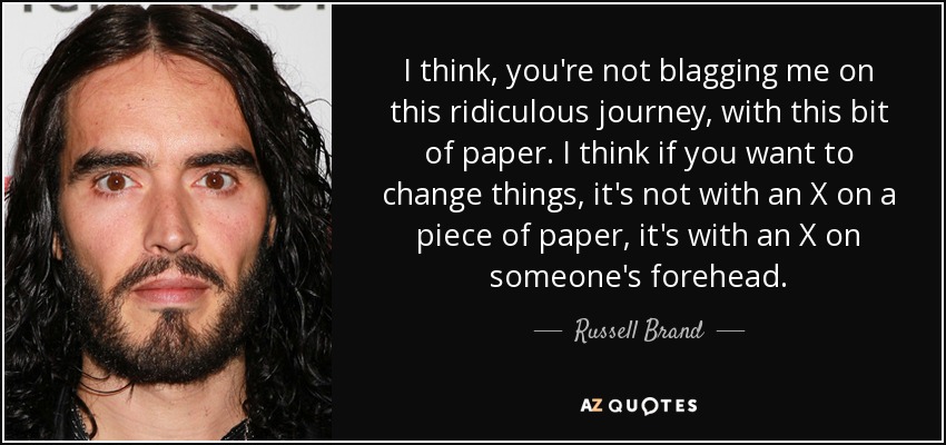 I think, you're not blagging me on this ridiculous journey, with this bit of paper. I think if you want to change things, it's not with an X on a piece of paper, it's with an X on someone's forehead. - Russell Brand