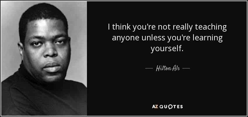 I think you're not really teaching anyone unless you're learning yourself. - Hilton Als