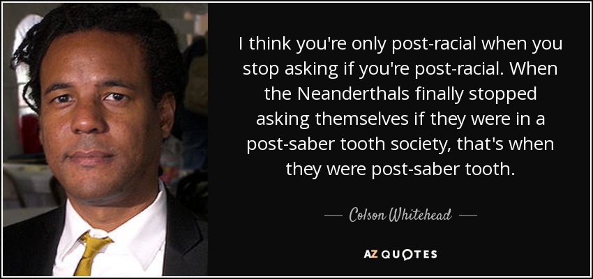 I think you're only post-racial when you stop asking if you're post-racial. When the Neanderthals finally stopped asking themselves if they were in a post-saber tooth society, that's when they were post-saber tooth. - Colson Whitehead