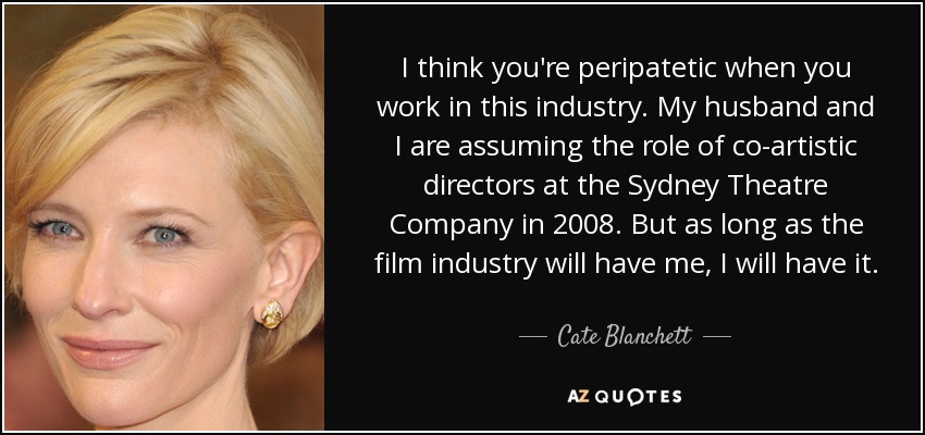 I think you're peripatetic when you work in this industry. My husband and I are assuming the role of co-artistic directors at the Sydney Theatre Company in 2008. But as long as the film industry will have me, I will have it. - Cate Blanchett