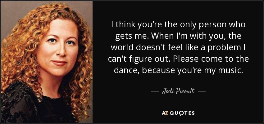 I think you're the only person who gets me. When I'm with you, the world doesn't feel like a problem I can't figure out. Please come to the dance, because you're my music. - Jodi Picoult