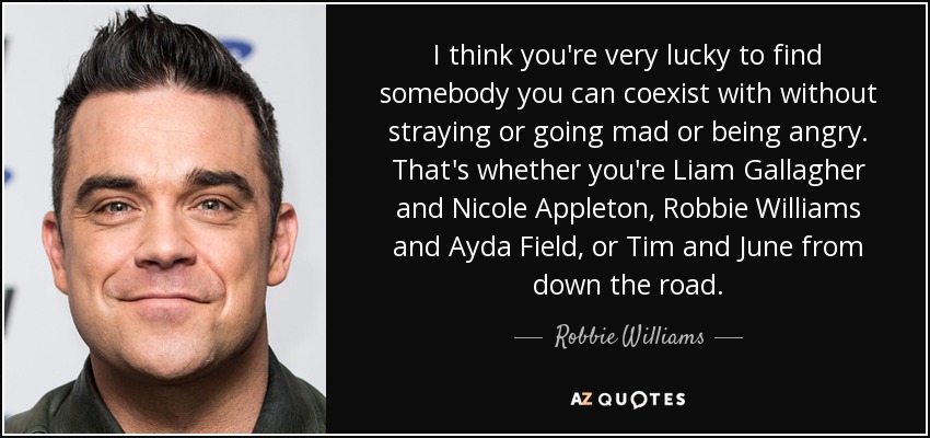 I think you're very lucky to find somebody you can coexist with without straying or going mad or being angry. That's whether you're Liam Gallagher and Nicole Appleton, Robbie Williams and Ayda Field, or Tim and June from down the road. - Robbie Williams