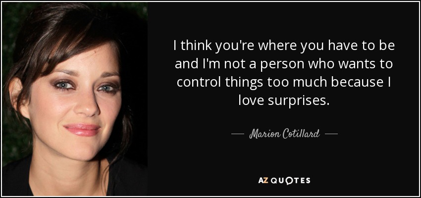 I think you're where you have to be and I'm not a person who wants to control things too much because I love surprises. - Marion Cotillard