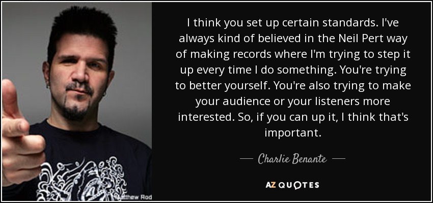 I think you set up certain standards. I've always kind of believed in the Neil Pert way of making records where I'm trying to step it up every time I do something. You're trying to better yourself. You're also trying to make your audience or your listeners more interested. So, if you can up it, I think that's important. - Charlie Benante