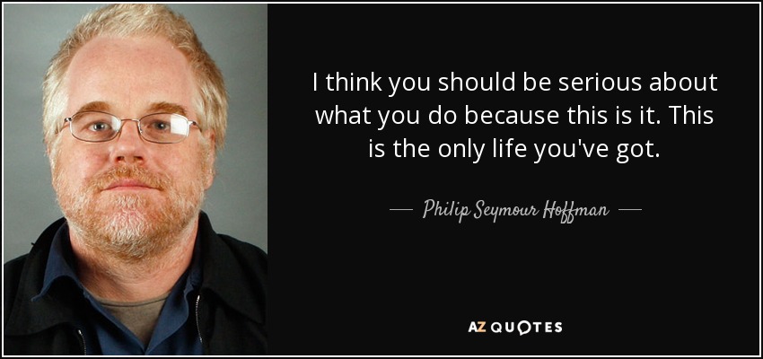 I think you should be serious about what you do because this is it. This is the only life you've got. - Philip Seymour Hoffman
