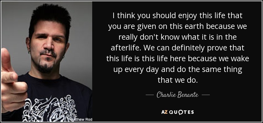 I think you should enjoy this life that you are given on this earth because we really don't know what it is in the afterlife. We can definitely prove that this life is this life here because we wake up every day and do the same thing that we do. - Charlie Benante