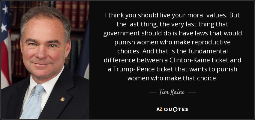 I think you should live your moral values. But the last thing, the very last thing that government should do is have laws that would punish women who make reproductive choices. And that is the fundamental difference between a Clinton-Kaine ticket and a Trump- Pence ticket that wants to punish women who make that choice. - Tim Kaine