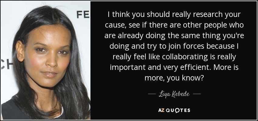 I think you should really research your cause, see if there are other people who are already doing the same thing you're doing and try to join forces because I really feel like collaborating is really important and very efficient. More is more, you know? - Liya Kebede