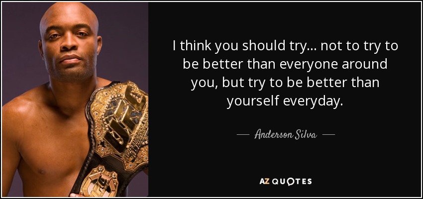 I think you should try... not to try to be better than everyone around you, but try to be better than yourself everyday. - Anderson Silva