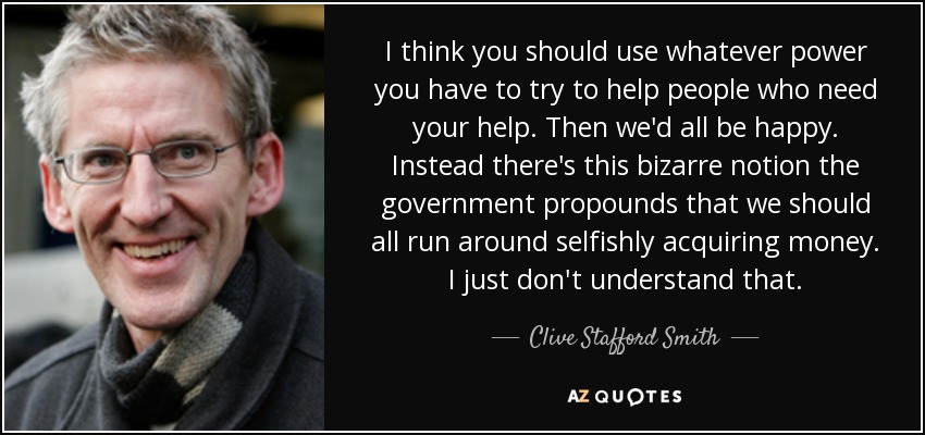 I think you should use whatever power you have to try to help people who need your help. Then we'd all be happy. Instead there's this bizarre notion the government propounds that we should all run around selfishly acquiring money. I just don't understand that. - Clive Stafford Smith