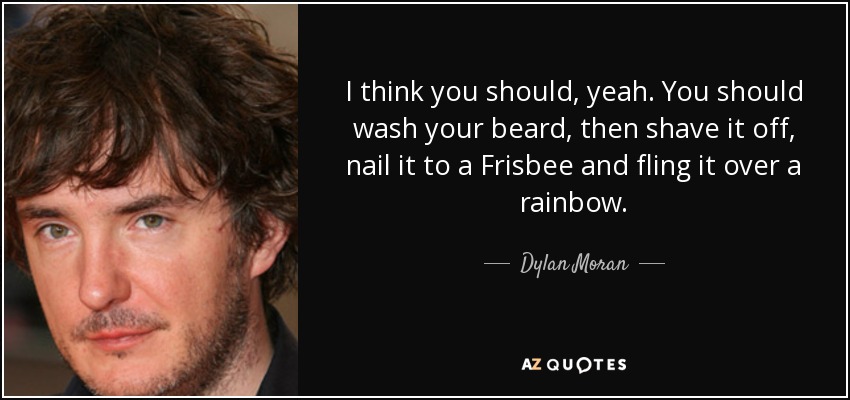 I think you should, yeah. You should wash your beard, then shave it off, nail it to a Frisbee and fling it over a rainbow. - Dylan Moran