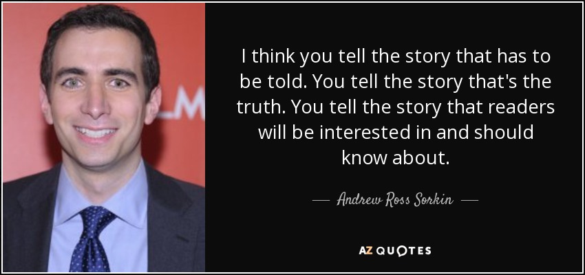 I think you tell the story that has to be told. You tell the story that's the truth. You tell the story that readers will be interested in and should know about. - Andrew Ross Sorkin