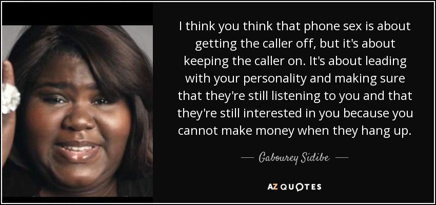 I think you think that phone sex is about getting the caller off, but it's about keeping the caller on. It's about leading with your personality and making sure that they're still listening to you and that they're still interested in you because you cannot make money when they hang up. - Gabourey Sidibe