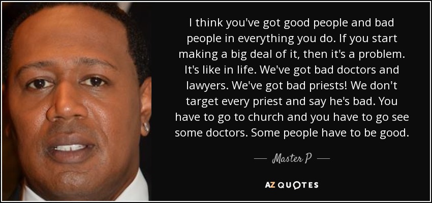 I think you've got good people and bad people in everything you do. If you start making a big deal of it, then it's a problem. It's like in life. We've got bad doctors and lawyers. We've got bad priests! We don't target every priest and say he's bad. You have to go to church and you have to go see some doctors. Some people have to be good. - Master P