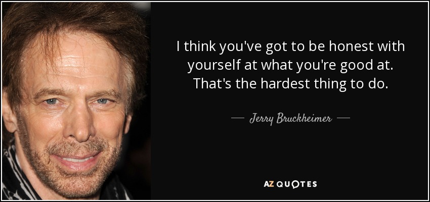 I think you've got to be honest with yourself at what you're good at. That's the hardest thing to do. - Jerry Bruckheimer