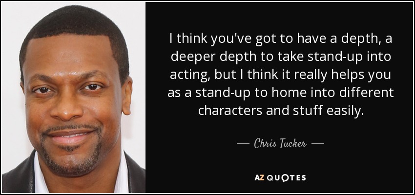 I think you've got to have a depth, a deeper depth to take stand-up into acting, but I think it really helps you as a stand-up to home into different characters and stuff easily. - Chris Tucker
