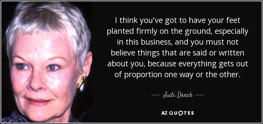 I think you've got to have your feet planted firmly on the ground, especially in this business, and you must not believe things that are said or written about you, because everything gets out of proportion one way or the other. - Judi Dench