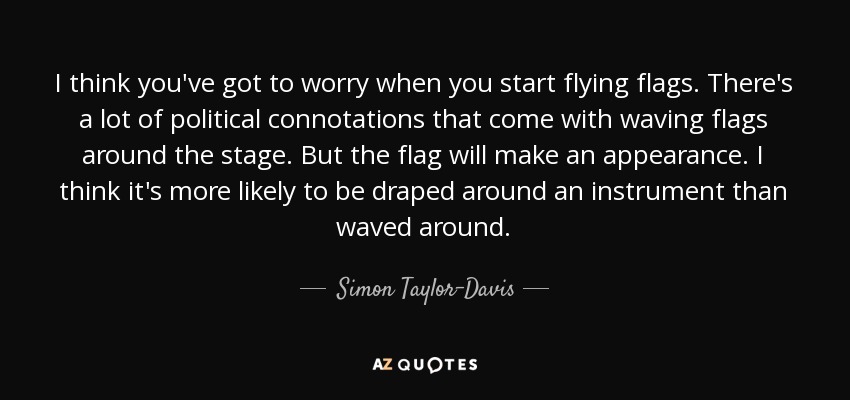 I think you've got to worry when you start flying flags. There's a lot of political connotations that come with waving flags around the stage. But the flag will make an appearance. I think it's more likely to be draped around an instrument than waved around. - Simon Taylor-Davis
