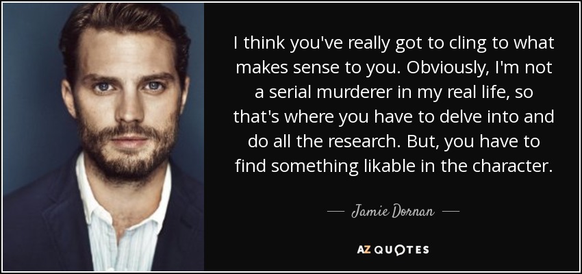 I think you've really got to cling to what makes sense to you. Obviously, I'm not a serial murderer in my real life, so that's where you have to delve into and do all the research. But, you have to find something likable in the character. - Jamie Dornan