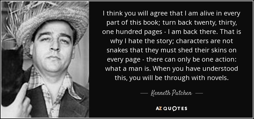 I think you will agree that I am alive in every part of this book; turn back twenty, thirty, one hundred pages - I am back there. That is why I hate the story; characters are not snakes that they must shed their skins on every page - there can only be one action: what a man is. When you have understood this, you will be through with novels. - Kenneth Patchen