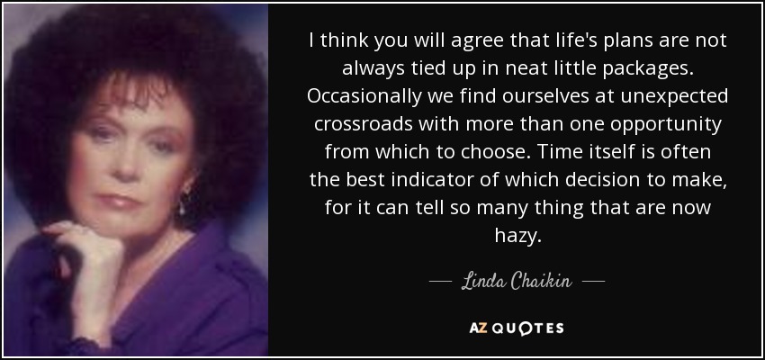 I think you will agree that life's plans are not always tied up in neat little packages. Occasionally we find ourselves at unexpected crossroads with more than one opportunity from which to choose. Time itself is often the best indicator of which decision to make, for it can tell so many thing that are now hazy. - Linda Chaikin