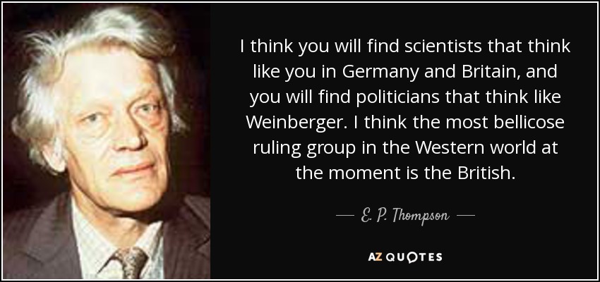 I think you will find scientists that think like you in Germany and Britain, and you will find politicians that think like Weinberger. I think the most bellicose ruling group in the Western world at the moment is the British. - E. P. Thompson