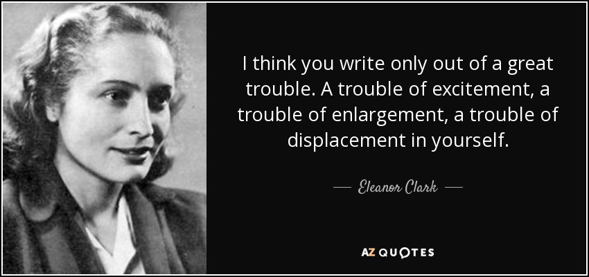 I think you write only out of a great trouble. A trouble of excitement, a trouble of enlargement, a trouble of displacement in yourself. - Eleanor Clark