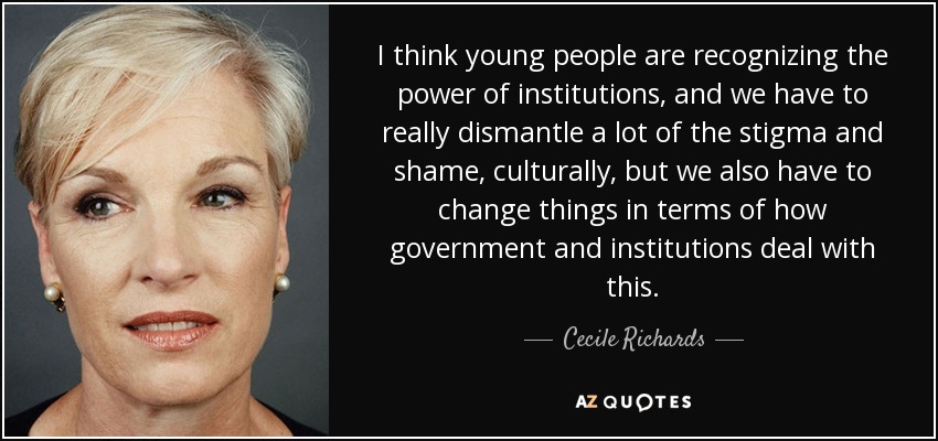 I think young people are recognizing the power of institutions, and we have to really dismantle a lot of the stigma and shame, culturally, but we also have to change things in terms of how government and institutions deal with this. - Cecile Richards